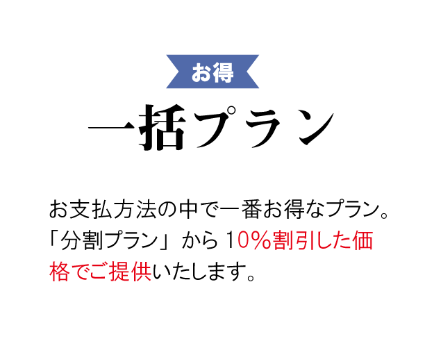 お得 一括プラン ► お支払い方法の中で一番お得なプラン。「分割プラン」から5%割引した価格でご提供します。