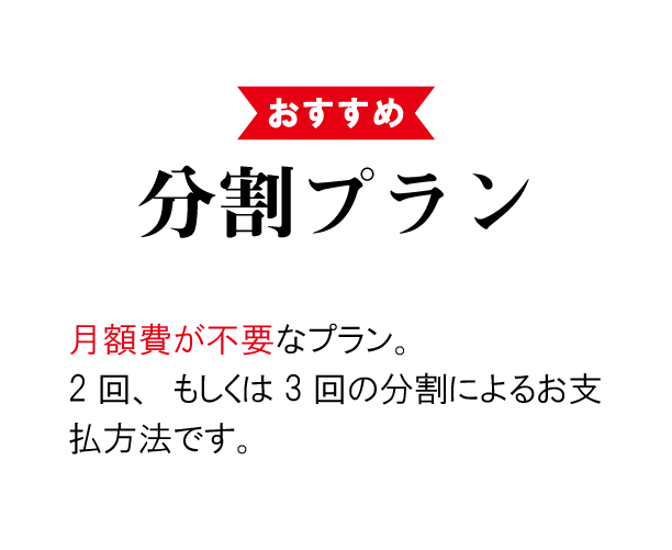 おすすめ 分割プラン ► 月額費が不要なお得なプラン。 2回、もしくは3回の分割によるお支払い方法です。